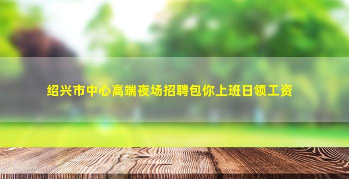 绍兴市中心高端夜场招聘包你上班日领工资